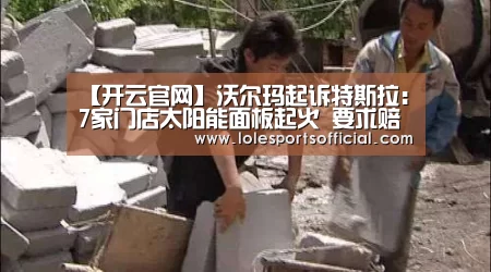 【开云官网】沃尔玛起诉特斯拉:7家门店太阳能面板起火 要求赔偿和退货(图3) 【开云官网】沃尔玛起诉特斯拉:7家门店太阳能面板起火 要求赔偿和退货(图3)